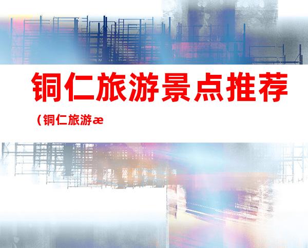 铜仁旅游景点推荐（铜仁旅游景点推荐 好玩）