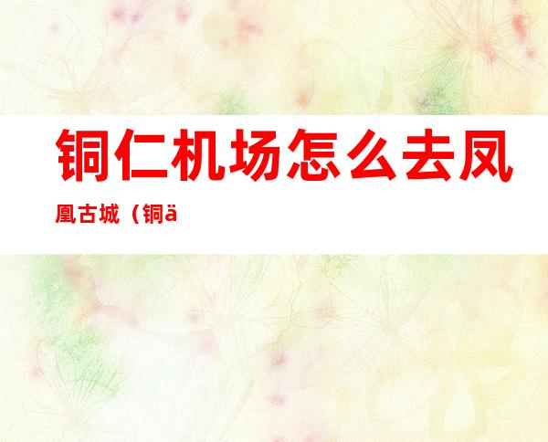铜仁机场怎么去凤凰古城（铜仁机场到凤凰古城怎么去）
