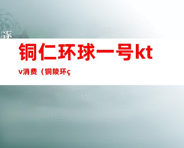 铜仁环球一号ktv消费(铜陵环球一号ktv)