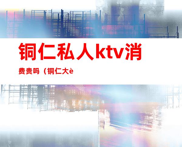 铜仁私人ktv消费贵吗(铜仁大豪门KTV)