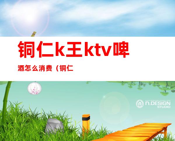 铜仁k王ktv啤酒怎么消费(铜仁费乐ktv)