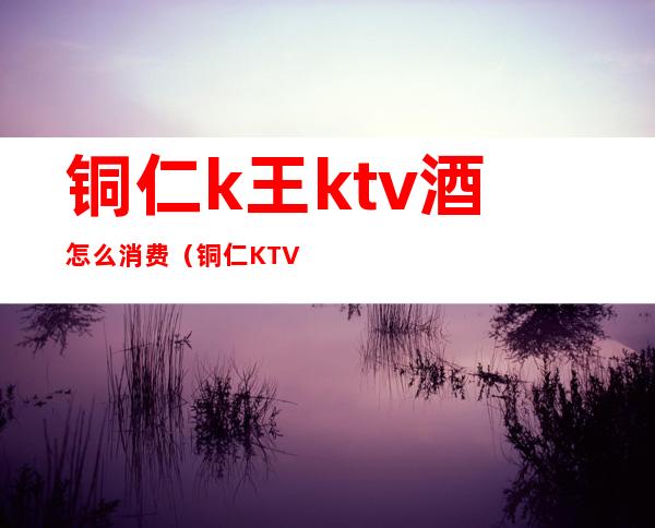 铜仁k王ktv酒怎么消费（铜仁KTV排名）