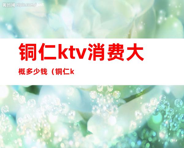 铜仁ktv消费大概多少钱(铜仁ktv消费大概多少钱一天)