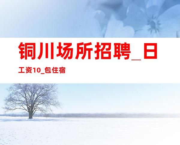 铜川场所招聘_日工资10_包住宿