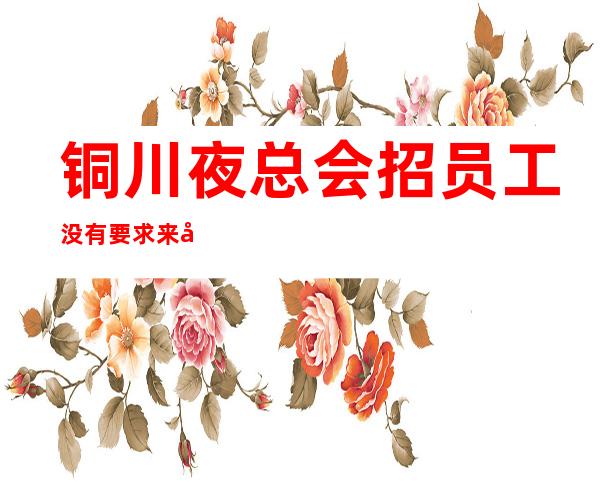 铜川夜总会招员工 没有要求来就上班提供住宿包路费