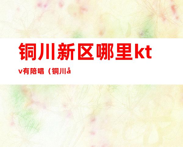 铜川新区哪里ktv有陪唱(铜川哪个ktv有陪唱的)