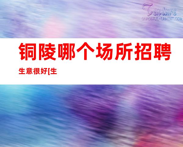 铜陵哪个场所招聘生意很好[生意忙门槛低天天上]轻松