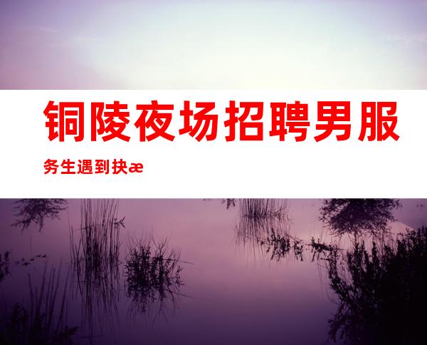 铜陵夜场招聘男服务生=遇到抉择不要着急要慎重