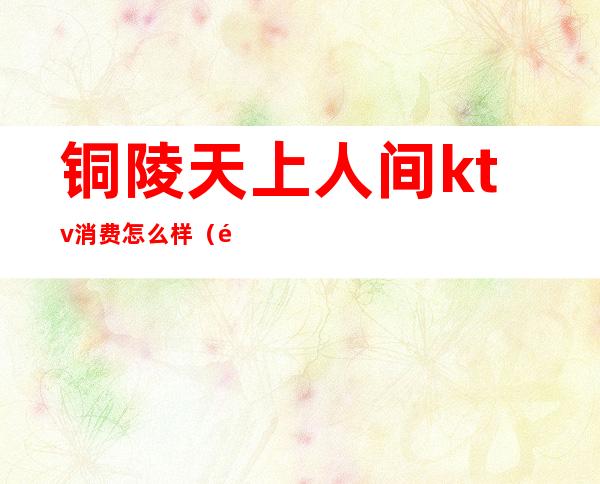 铜陵天上人间ktv消费怎么样(铜陵天上人间消费多少)