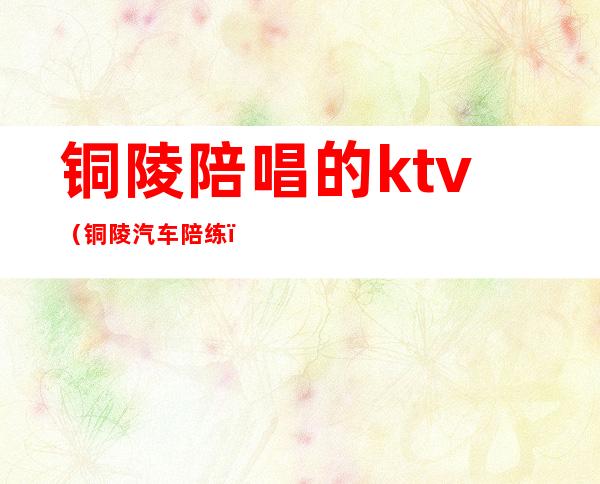 铜陵陪唱的ktv(铜陵汽车陪练)