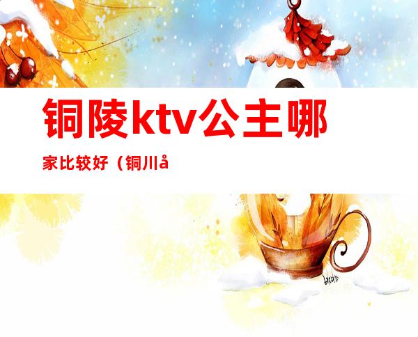 铜陵ktv公主哪家比较好(铜川哪个ktv有公主)