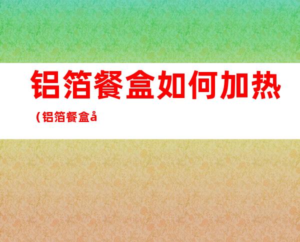 铝箔餐盒如何加热（铝箔餐盒加热有亮光）