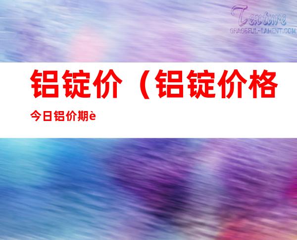 铝锭价(铝锭价格今日铝价期货)