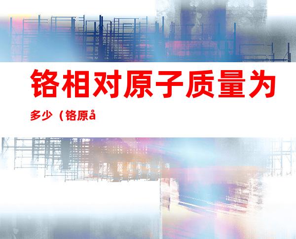 铬相对原子质量为多少(铬原子的相对原子质量)