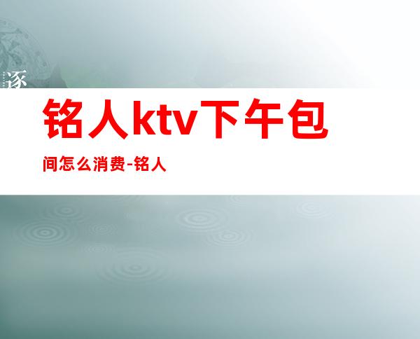 铭人ktv下午包间怎么消费-铭人KTV德阳店怎么样