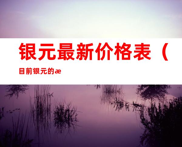银元最新价格表(目前银元的最新价格表)