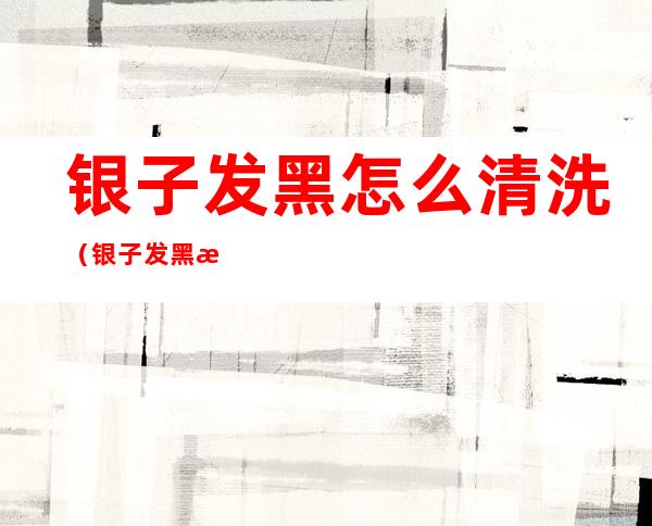 银子发黑怎么清洗(银子发黑怎么清洗?)