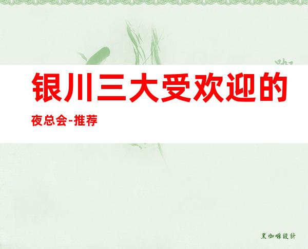 银川三大受欢迎的夜总会-推荐非常好耍的KTV夜总会