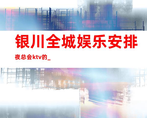 银川全城娱乐安排夜总会ktv的__好看和消费预定推荐