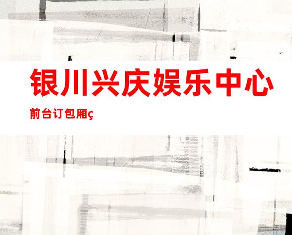银川兴庆娱乐中心前台订包厢电话 – 银川兴庆商务KTV