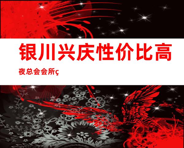 银川兴庆性价比高夜总会会所经理联系方式是多少 – 银川兴庆商务KTV