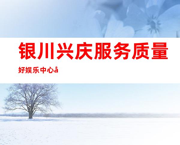 银川兴庆服务质量好娱乐中心开门营业了吗 – 银川兴庆商务KTV