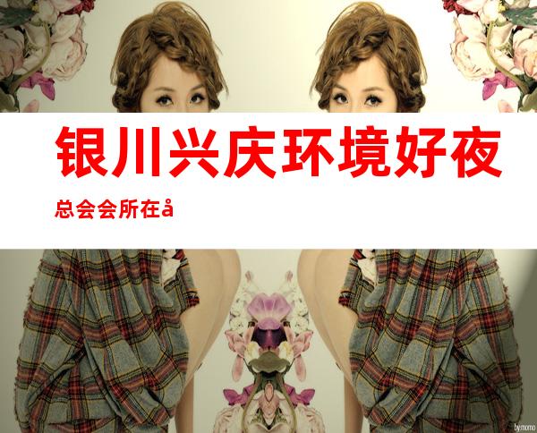 银川兴庆环境好夜总会会所在哪里找谁预订 – 银川兴庆商务KTV