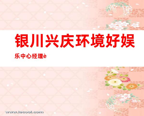 银川兴庆环境好娱乐中心经理联系方式是多少 – 银川兴庆商务KTV