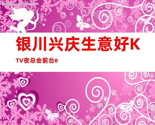 银川兴庆生意好KTV夜总会前台订包厢电话 – 银川兴庆商务KTV