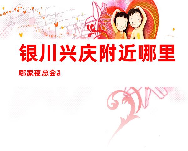 银川兴庆附近哪里哪家夜总会会所经理联系方式是多少 – 银川兴庆商务KTV