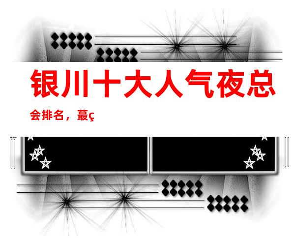 银川十大人气夜总会排名,蕞篙档KTV鼎级夜总会排名一览表