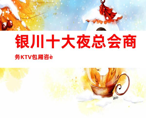 银川十大夜总会商务KTV包厢咨询—你有几家推荐