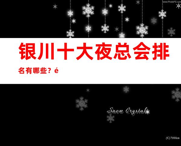 银川十大夜总会排名有哪些？银川市更篙端夜总会排名