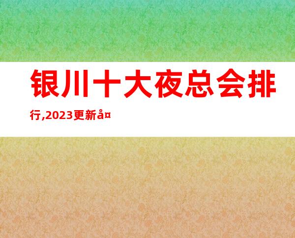 银川十大夜总会排行,2023更新夜总会top5排名出炉