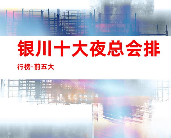 银川十大夜总会排行榜-前五大夜总会你玩过几家