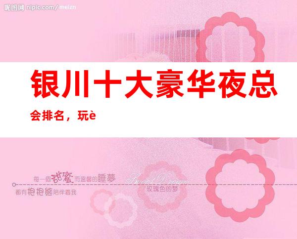 银川十大豪华夜总会排名,玩过不后悔商务会所介绍详情