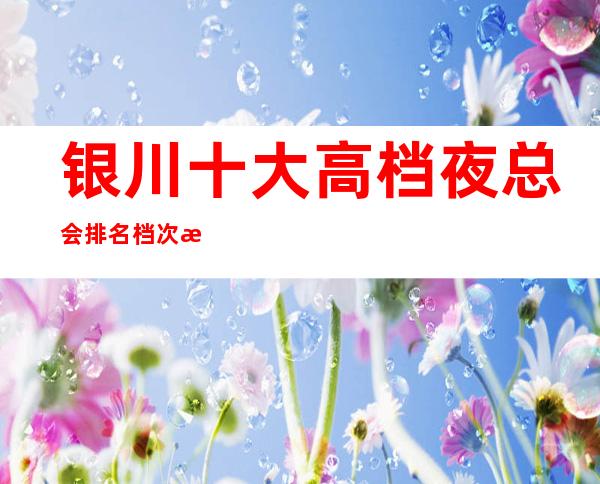 银川十大高档夜总会排名档次消费情况-高端KTV会所排名