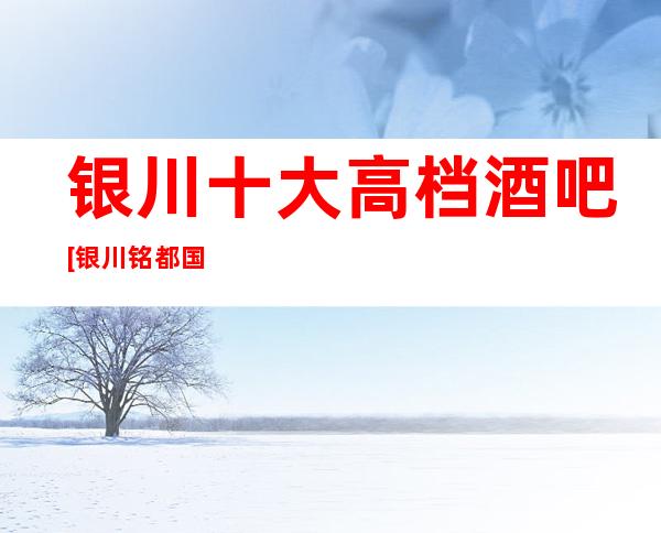 银川十大高档酒吧[银川铭都国际酒吧]价格一览表