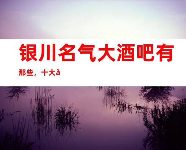 银川名气大酒吧有那些，十大娱乐会所档次排名