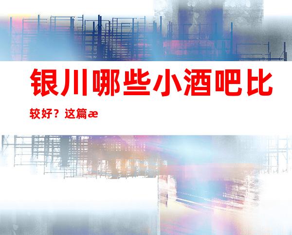 银川哪些小酒吧比较好？这篇文章前三有详细介绍
