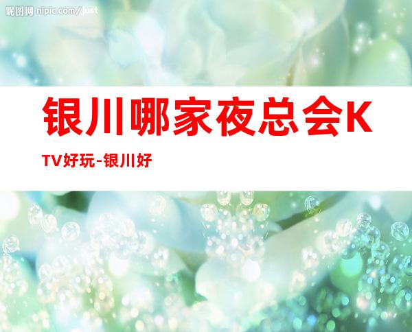 银川哪家夜总会KTV好玩-银川好耍不可错过的娱乐会所