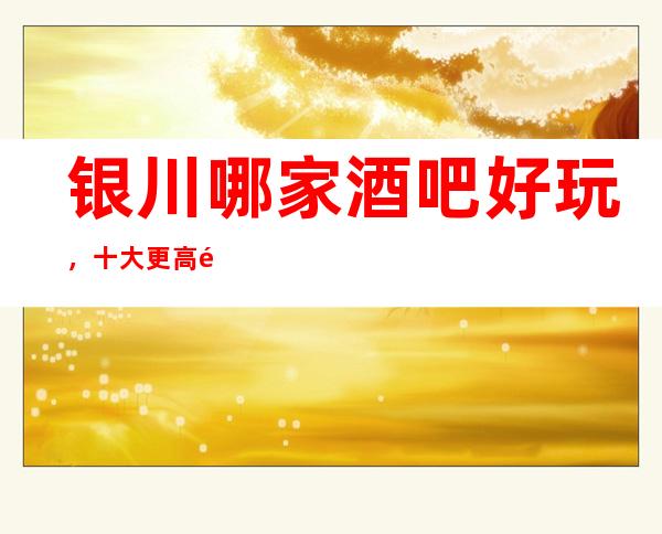 银川哪家酒吧好玩，十大更高酒吧会所消费排名