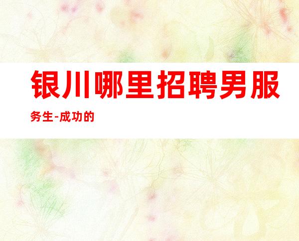 银川哪里招聘男服务生-成功的经验相同之处无非是努力