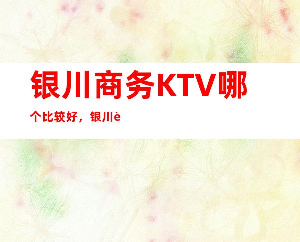 银川商务KTV哪个比较好，银川较大的夜总会信息订房网