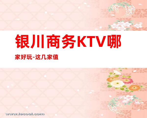 银川商务KTV哪家好玩-这几家值得推荐 – 银川贺兰商务KTV