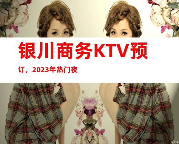 银川商务KTV预订，2023年热门夜总会预订