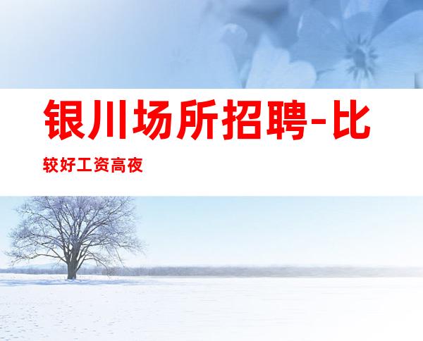 银川场所招聘-比较好工资高夜总会兼职工作