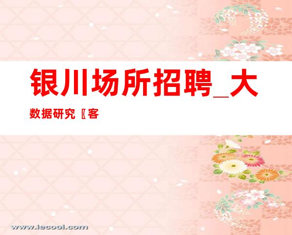 银川场所招聘_大数据研究〖客人素质高夜总会〗盛大起航