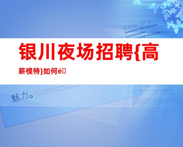 银川夜场招聘{高薪模特}如何面对职场中的各种困难和困惑