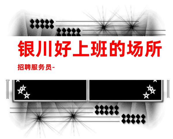 银川好上班的场所招聘服务员-免费住宿ktv每天至少两个班